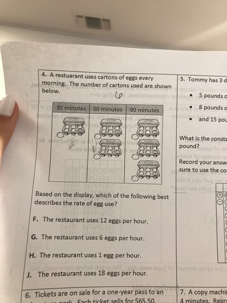 4. A restuarant uses cartons of eggs every
5. Tommy has 3 d
Jpih morning. The number of cartons used are shown
below.
h%=b pnib anoltoinse 1 pindspo b5 pounds a
0S ni 2 30 minutes
6s b1698 pounds o
noitsung and 15 pou
60 minutes
90 minutes
What is the consta
98 ablddudrt ni n be
Bulev spe
uo
pound?99g to st
2TUod to 19dmun se
Record your answ
sure to use the co
riz li heo HoR d
Suorl 1eg lim
Based on the display, which of the following best
describes the rate of egg use?
F. The restaurant uses 12 eggs per hour.
G. The restaurant uses 6 eggs per hour.
H. The restaurant uses 1 egg per hour.
J. The restaurant uses 18 eggs per hour.
6. Tickets are on sale for a one-year pass to an
Fach ticket sells for $65.50.
7. A copy machi
nork
4 minutes. Repre
