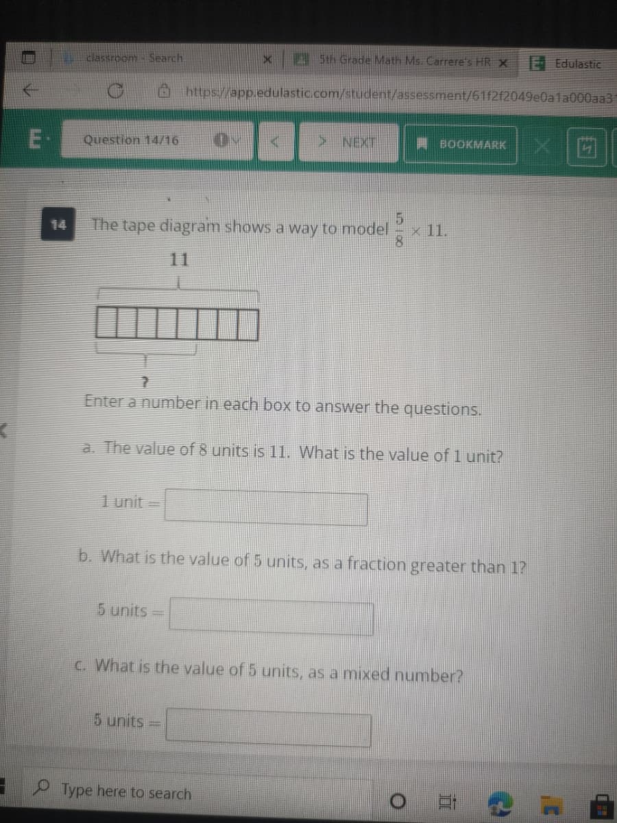 classroom- Search
Sth Grade Math Ms. Carrere's HR X
E Edulastic
https://app.edulastic.com/student/assessment/61f2f2049e0a1a000aa3
E-
Question 14/16
> NEXT
XI茴
A BOOKMARK
14
The tape diagram shows a way to model
x 11.
8
11
Enter a number in each box to answer the questions.
a. The value of 8 units is 11. What is the value of 1 unit?
1 unit =
b. What is the value of 5 units, as a fraction greater than 1?
5 units
C. What is the value of 5 units, as a mixed number?
5 units =
Type here to search
LLI
