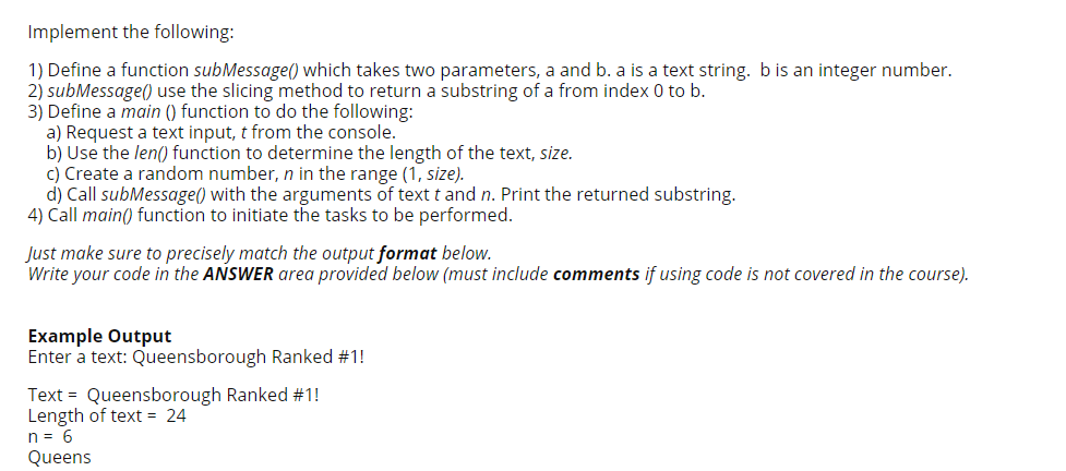 Implement the following:
1) Define a function subMessage() which takes two parameters, a and b. a is a text string. b is an integer number.
2) subMessage() use the slicing method to return a substring of a from index 0 to b.
3) Define a main () function to do the following:
a) Request a text input, t from the console.
b) Use the len() function to determine the length of the text, size.
c) Create a random number, n in the range (1, size).
d) Call subMessage() with the arguments of text t and n. Print the returned substring.
4) Call main() function to initiate the tasks to be performed.
Just make sure to precisely match the output format below.
Write your code in the ANSWER area provided below (must include comments if using code is not covered in the course).
Example Output
Enter a text: Queensborough Ranked #1!
Text = Queensborough Ranked #1!
Length of text = 24
n = 6
Queens
