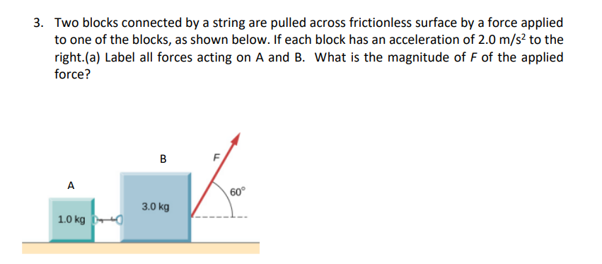 3. Two blocks connected by a string are pulled across frictionless surface by a force applied
to one of the blocks, as shown below. If each block has an acceleration of 2.0 m/s? to the
right.(a) Label all forces acting on A and B. What is the magnitude of F of the applied
force?
B
F
A
60°
3.0 kg
1.0 kg
