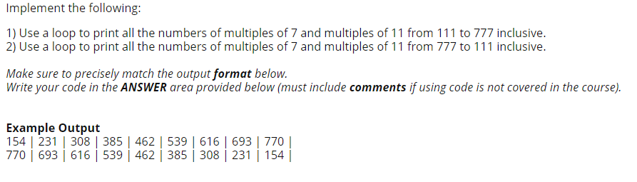 Implement the following:
1) Use a loop to print all the numbers of multiples of 7 and multiples of 11 from 111 to 777 inclusive.
2) Use a loop to print all the numbers of multiples of 7 and multiples of 11 from 777 to 111 inclusive.
Make sure to precisely match the output format below.
Write your code in the ANSWER area provided below (must include comments if using code is not covered in the course).
Example Output
154 | 231 | 308 | 385 | 462 | 539 | 616 | 693 | 770||
770 | 693 | 616 | 539 | 462 | 385 | 308 | 231 | 154 |
