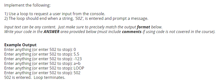 Implement the following:
1) Use a loop to request a user input from the console.
2) The loop should end when a string, "502', is entered and prompt a message.
Input text can be any content. Just make sure to precisely match the output format below.
Write your code in the ANSWER area provided below (must include comments if using code is not covered in the course).
Example Output
Enter anything (or enter 502 to stop): 0
Enter anything (or enter 502 to stop): 5.5
Enter anything (or enter 502 to stop): -123
Enter anything (or enter 502 to stop): a+b
Enter anything (or enter 502 to stop): LOOP
Enter anything (or enter 502 to stop): 502
502 is entered. Loop terminates.

