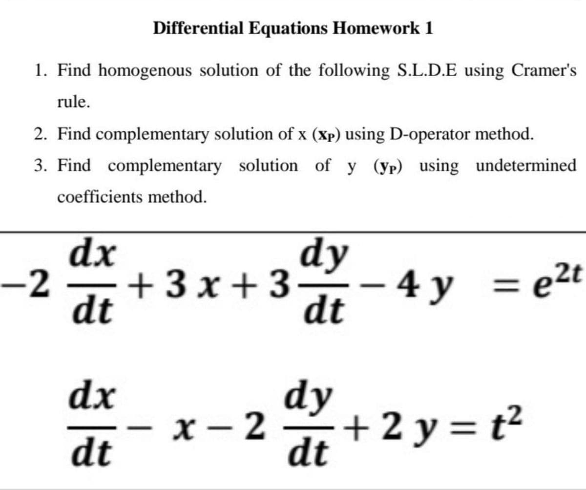 Differential Equations Homework 1
1. Find homogenous solution of the following S.L.D.E using Cramer's
rule.
2. Find complementary solution of x (Xp) using D-operator method.
3. Find complementary solution of y (yp) using undetermined
coefficients method.
dx
dy
+ 3 x + 3- 4 y
dt
= e2t
-2
dt
dx
dy
х — 2
+ 2 y = t²
dt
dt
