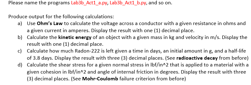 Please name the programs Lab3b_Act1_a.py, Lab3b_Act1_b.py, and so on.
Produce output for the following calculations:
a) Use Ohm's Law to calculate the voltage across a conductor with a given resistance in ohms and
a given current in amperes. Display the result with one (1) decimal place.
b) Calculate the kinetic energy of an object with a given mass in kg and velocity in m/s. Display the
result with one (1) decimal place.
c)
d)
Calculate how much Radon-222 is left given a time in days, an initial amount in g, and a half-life
of 3.8 days. Display the result with three (3) decimal places. (See radioactive decay from before)
Calculate the shear stress for a given normal stress in lbf/in^2 that is applied to a material with a
given cohesion in lbf/in^2 and angle of internal friction in degrees. Display the result with three
(3) decimal places. (See Mohr-Coulomb failure criterion from before)