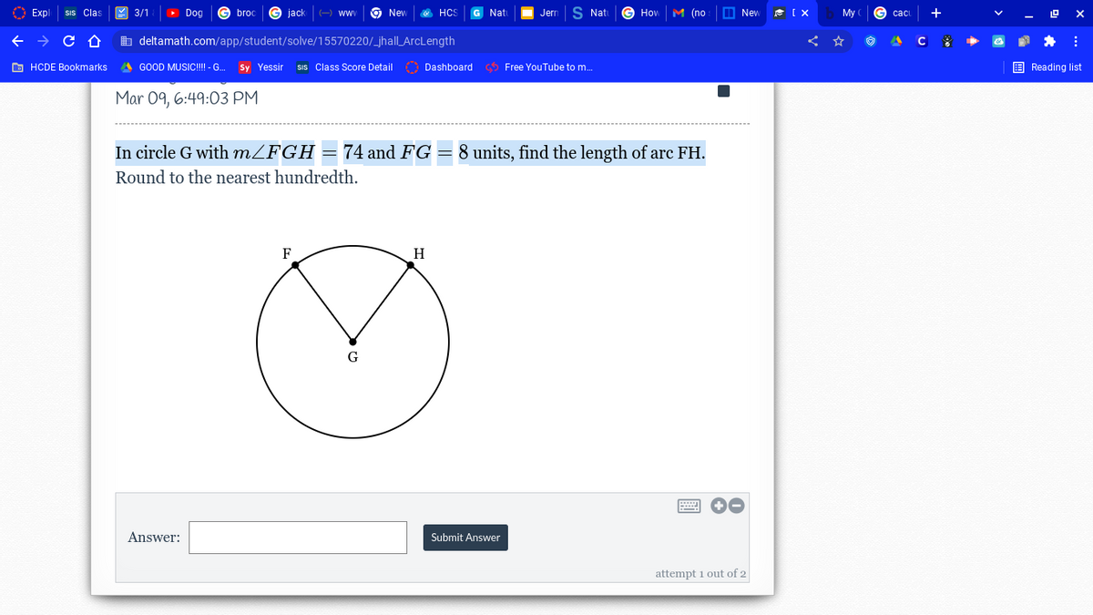 Exp
Clas
3/1
Dog
broc
G jack
ww
9 New
HCS
Nat
Jer
S Nati
How
M по
M New
My
b deltamath.com/app/student/solve/15570220/_jhall_ArcLength
E HCDE Bookmarks
A GOOD MUSIC!!! - G.
Sy Yessir
SIs Class Score Detail O Dashboard Free YouTube to m.
E Reading list
Mar 09, 6:49:03 PM
In circle G with MZFGH = 74 and FG = 8 units, find the length of arc FH.
Round to the nearest hundredth.
F
H
G
Answer:
Submit Answer
attempt i out of 2
