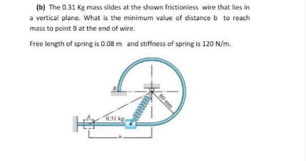 (b) The 0.31 Kg mass slides at the shown frictionless wire that lies in
a vertical plane. What is the minimum value of distance b to reach
mass to point B at the end of wire.
Free length of spring is 0.08 m and stiffness of spring is 120 N/m.
0.31 kg
80 mm
