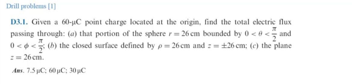 Drill problems [1]
D3.1. Given a 60-µC point charge located at the origin, find the total electric flux
passing through: (a) that portion of the sphere r= 26 cm bounded by 0 < 0 < and
0 < 0 < (b) the closed surface defined by p= 26 cm and z = +26 cm; (c) the plane
z = 26 cm.
Ans. 7.5 μG 60 μC ; 30μC
