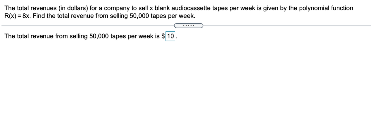 The total revenues (in dollars) for a company to sell x blank audiocassette tapes per week is given by the polynomial function
R(x) = 8x. Find the total revenue from selling 50,000 tapes per week.
.... .
The total revenue from selling 50,000 tapes per week is $ 10
