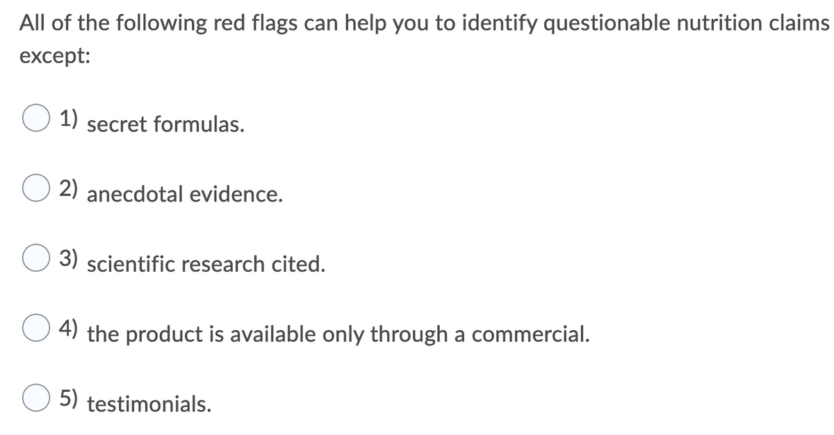 All of the following red flags can help you to identify questionable nutrition claims
except:
1) secret formulas.
2) anecdotal evidence.
3) scientific research cited.
4) the product is available only through a commercial.
5) testimonials.
