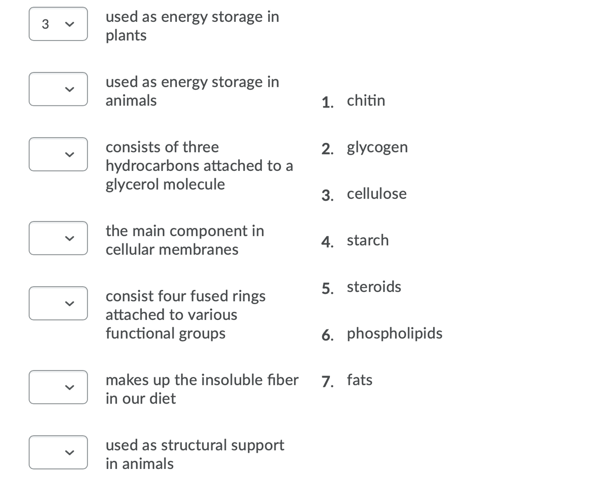 used as energy storage in
plants
3
used as energy storage in
animals
1. chitin
consists of three
2. glycogen
hydrocarbons attached to a
glycerol molecule
3. cellulose
the main component in
4. starch
cellular membranes
5. steroids
consist four fused rings
attached to various
functional groups
6. phospholipids
makes up the insoluble fiber
in our diet
7. fats
used as structural support
in animals
>
>
>
>
>
