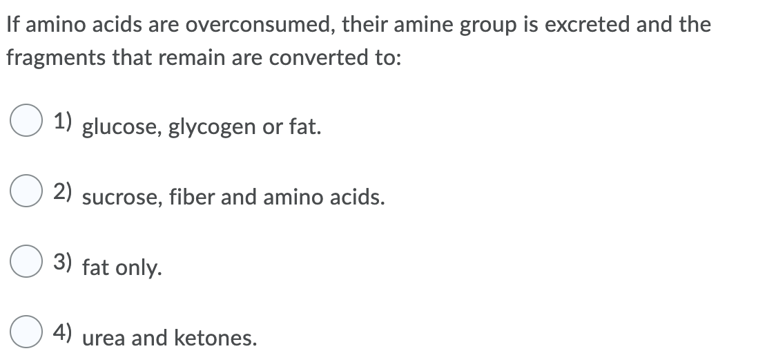 If amino acids are overconsumed, their amine group is excreted and the
fragments that remain are converted to:
1) glucose, glycogen or fat.
2)
sucrose,
fiber and amino acids.
3) fat only.
4)
urea and ketones.
