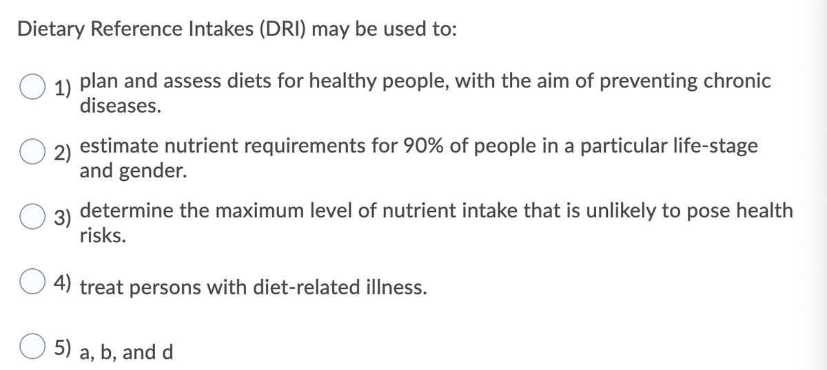 Dietary Reference Intakes (DRI) may be used to:
1)
plan and assess diets for healthy people, with the aim of preventing chronic
diseases.
2)
estimate nutrient requirements for 90% of people in a particular life-stage
and gender.
3)
determine the maximum level of nutrient intake that is unlikely to pose health
risks.
4) treat persons with diet-related illness.
5) a, b, and d
