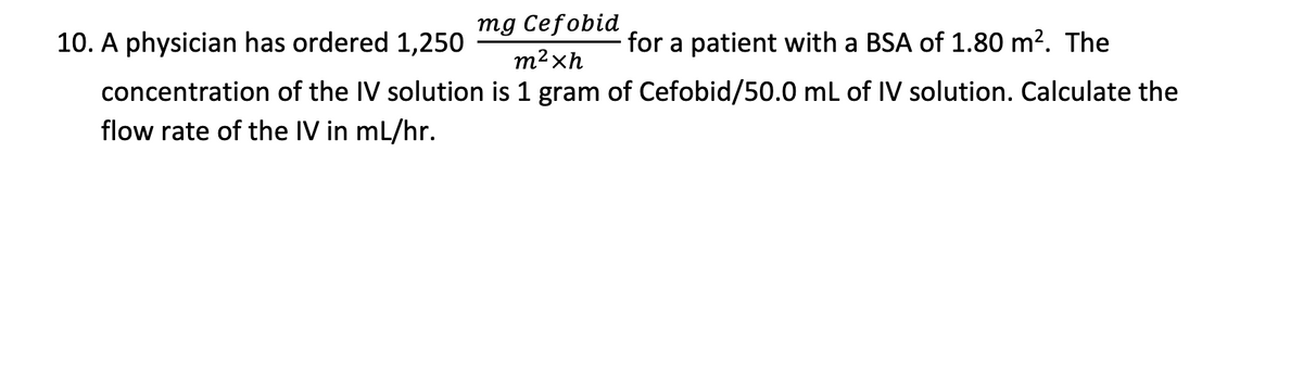 mg Cefobid
10. A physician has ordered 1,250
for a patient with a BSA of 1.80 m?. The
m²xh
concentration of the IV solution is 1 gram of Cefobid/50.0 mL of IV solution. Calculate the
flow rate of the IV in mL/hr.
