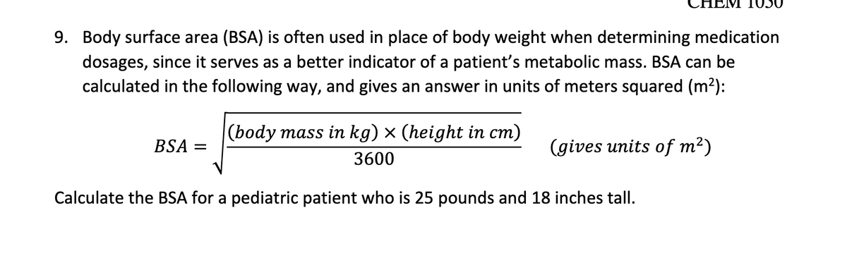 HEM 1050
9. Body surface area (BSA) is often used in place of body weight when determining medication
dosages, since it serves as a better indicator of a patient's metabolic mass. BSA can be
calculated in the following way, and gives an answer in units of meters squared (m2):
|(body mass in kg) × (height in cm)
BSA =
(gives units of m²)
3600
Calculate the BSA for a pediatric patient who is 25 pounds and 18 inches tall.
