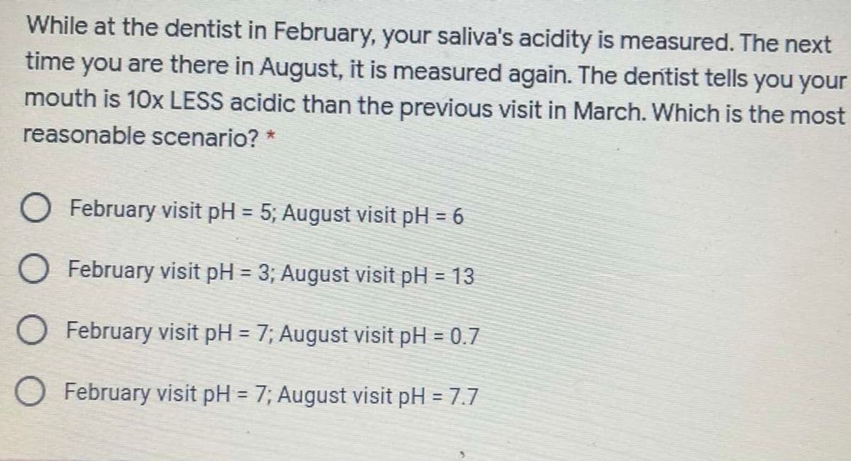 While at the dentist in February, your saliva's acidity is measured. The next
time you are there in August, it is measured again. The dentist tells you your
mouth is 10x LESS acidic than the previous visit in March. Which is the most
reasonable scenario? *
O February visit pH = 5; August visit pH = 6
%3D
%3D
O February visit pH = 3; August visit pH = 13
%3D
%3D
O February visit pH = 7; August visit pH = 0.7
%3D
%3D
O February visit pH = 7; August visit pH = 7.7
!!
%3D
