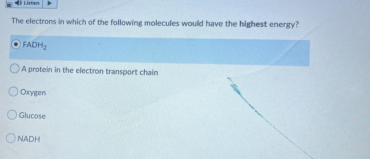 Listen
The electrons in which of the following molecules would have the highest energy?
FADH2
OA protein in the electron transport chain
O Oxygen
O Glucose
O NADH
