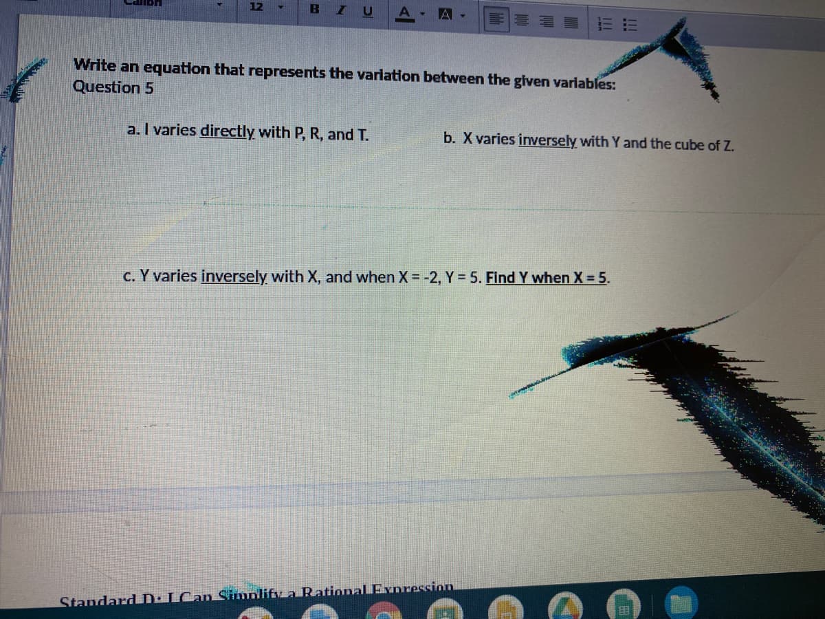 12
B
A
Write an equation that represents the variation between the given varlables:
Question 5
a. I varies directly with P, R, and T.
b. X varies inversely with Y and the cube of Z.
c. Y varies inversely with X, and when X = -2, Y = 5. Find Y when X = 5.
StandardD: ICan Sinolify a Rational Exnression
