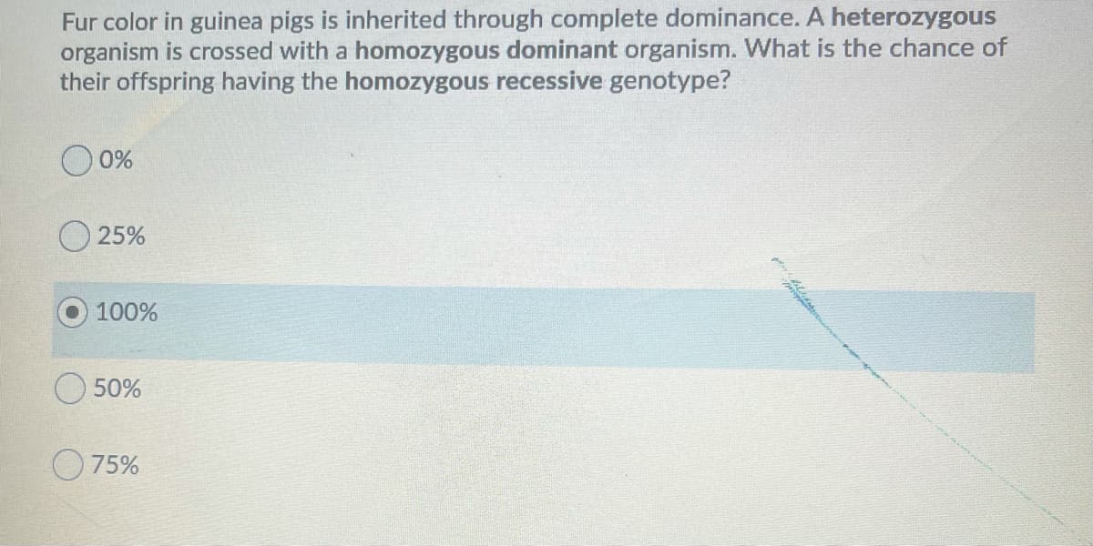 Fur color in guinea pigs is inherited through complete dominance. A heterozygous
organism is crossed with a homozygous dominant organism. What is the chance of
their offspring having the homozygous recessive genotype?
0%
O 25%
100%
O 50%
O 75%
