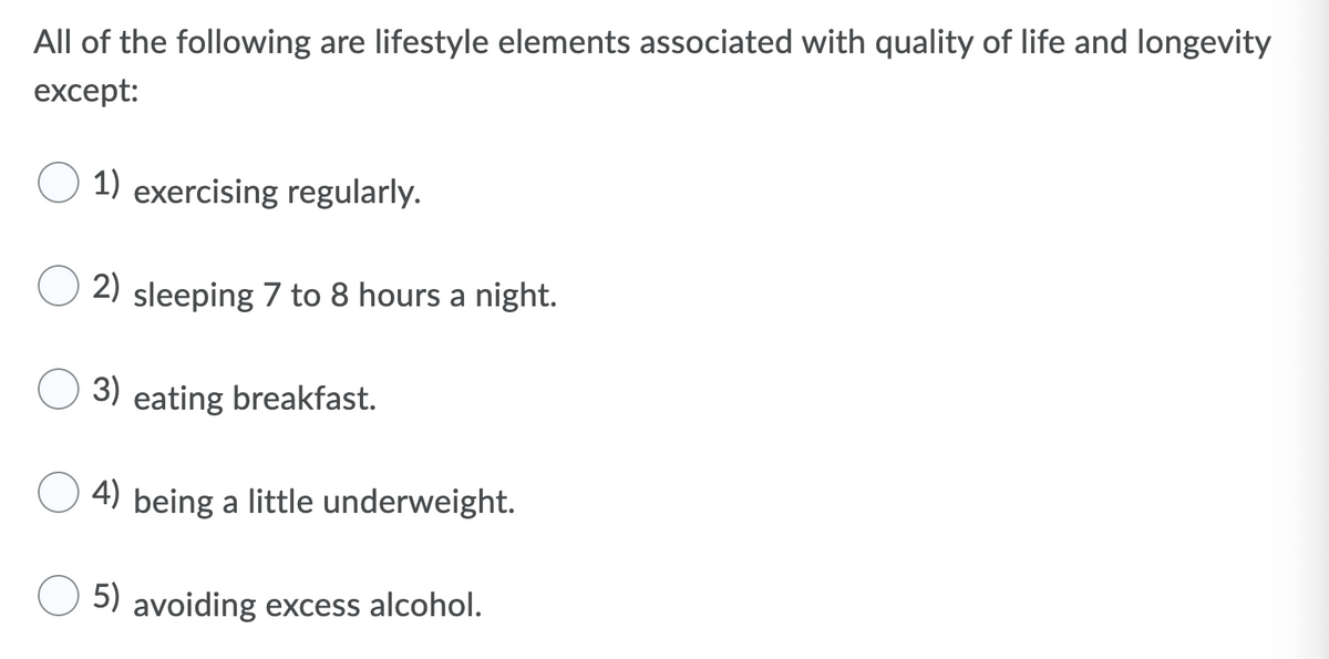 All of the following are lifestyle elements associated with quality of life and longevity
except:
1) exercising regularly.
2) sleeping 7 to 8 hours a night.
3) eating breakfast.
4) being a little underweight.
5) avoiding excess alcohol.
