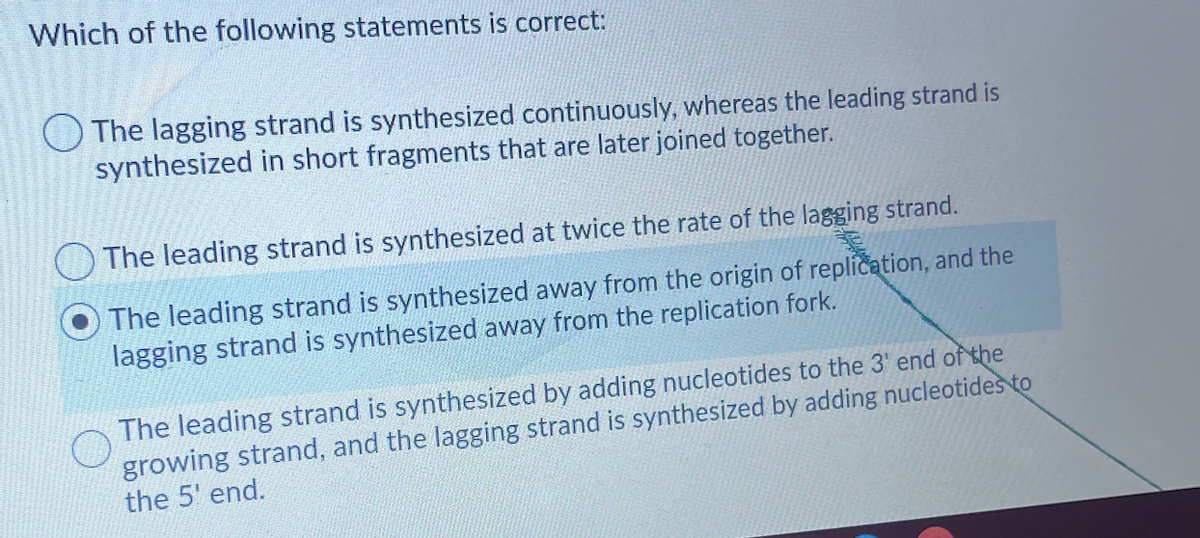 Which of the following statements is correct:
O The lagging strand is synthesized continuously, whereas the leading strand is
synthesized in short fragments that are later joined together.
The leading strand is synthesized at twice the rate of the lagging strand.
The leading strand is synthesized away from the origin of replication, and the
lagging strand is synthesized away from the replication fork.
The leading strand is synthesized by adding nucleotides to the 3' end of the
growing strand, and the lagging strand is synthesized by adding nucleotides to
the 5' end.
