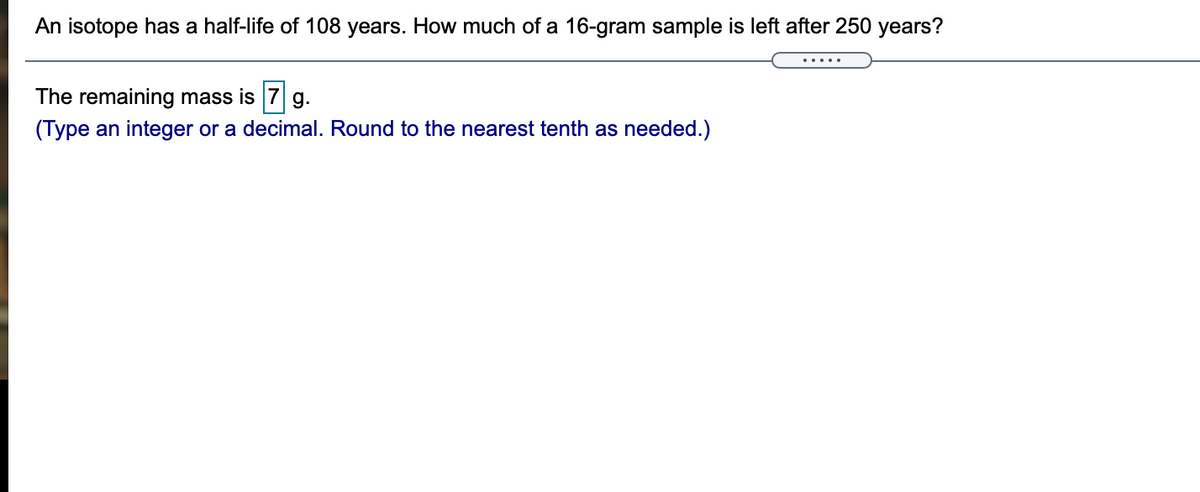 An isotope has a half-life of 108 years. How much of a 16-gram sample is left after 250 years?
The remaining mass is 7 g.
(Type an integer or a decimal. Round to the nearest tenth as needed.)
