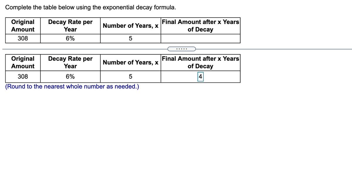 Complete the table below using the exponential decay formula.
Original
Amount
Decay Rate per
Year
Final Amount after x Years
of Decay
Number of Years, x
308
6%
.....
Decay Rate per
Year
Final Amount after x Years
of Decay
Original
Number of Years, x
Amount
308
6%
4
5
(Round to the nearest whole number as needed.)
