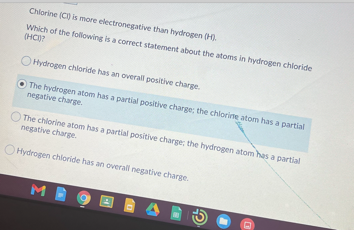 Chlorine (CI) is more electronegative than hydrogen (H).
Which of the following is a correct statement about the atoms in hydrogen chloride
(HCI)?
O Hydrogen chloride has an overall positive charge.
The hydrogen atom has a partial positive charge; the chlorine atom has a partial
negative charge.
O The chlorine atom has a partial positive charge; the hydrogen atom has a partial
negative charge.
O Hydrogen chloride has an overall negative charge.
M
国
