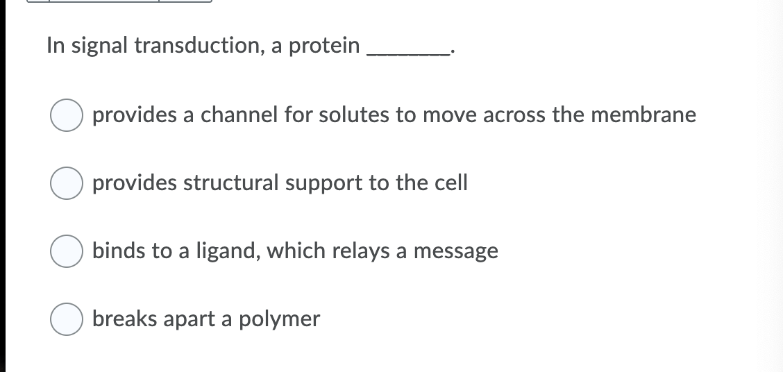 In signal transduction, a protein
provides a channel for solutes to move across the membrane
provides structural support to the cell
binds to a ligand, which relays a message
breaks apart a polymer
