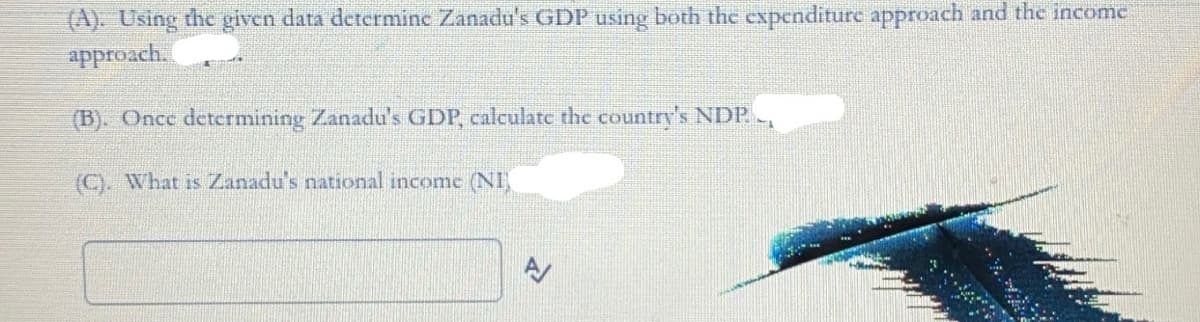 (A). Using thc given data detcrminc Zanadu's GDP using both the expenditure approach and the income
approach.
(B). Once detcrmining Zanadu's GDP, calculatc the country's NDP.
(C). What is Zanadu's national income (NI,
