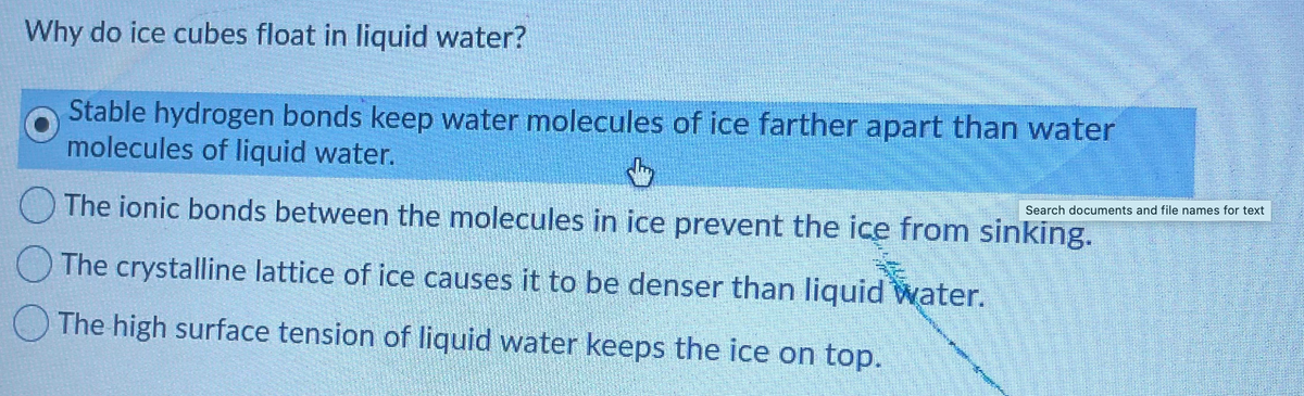 Why do ice cubes float in liquid water?
Stable hydrogen bonds keep water molecules of ice farther apart than water
molecules of liquid water.
Search documents and file names for text
The ionic bonds between the molecules in ice prevent the ice from sinking.
O The crystalline lattice of ice causes it to be denser than liquid Water.
O The high surface tension of liquid water keeps the ice on top.
