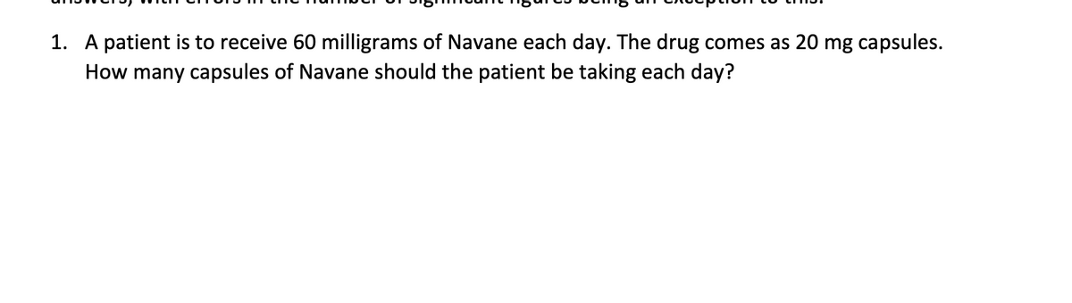 1. A patient is to receive 60 milligrams of Navane each day. The drug comes as 20 mg capsules.
How many capsules of Navane should the patient be taking each day?

