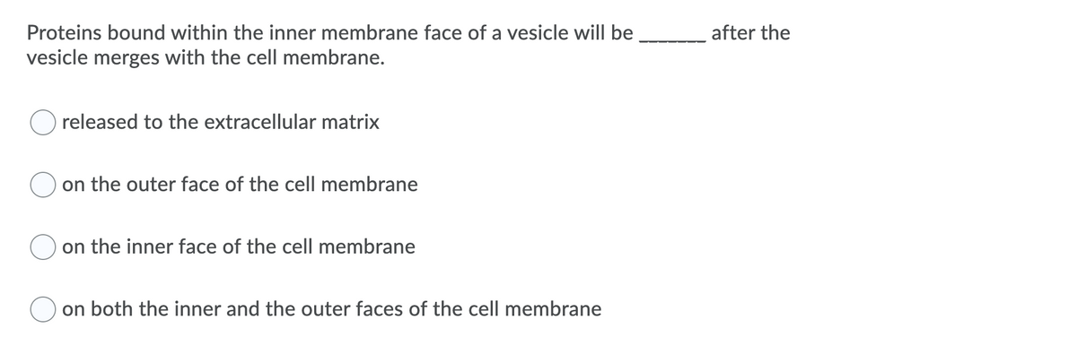 Proteins bound within the inner membrane face of a vesicle will be
after the
vesicle merges with the cell membrane.
released to the extracellular matrix
on the outer face of the cell membrane
on the inner face of the cell membrane
on both the inner and the outer faces of the cell membrane

