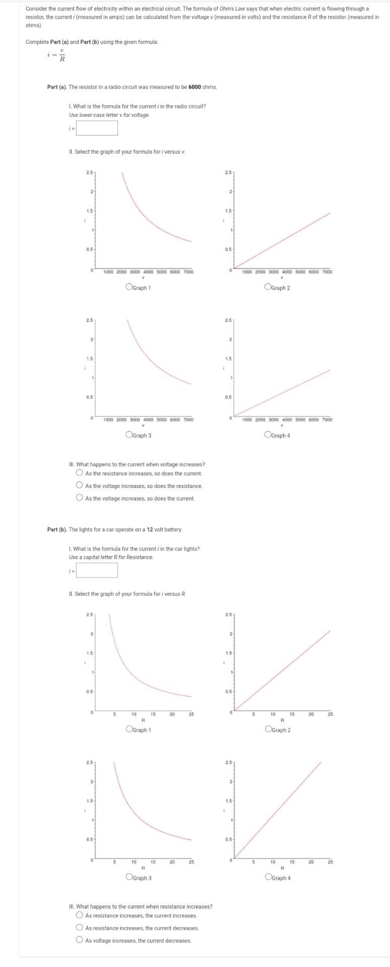 Consider the current flow of electricity within an electrical circuit. The formula of Ohm's Law says that when electric current is flowing through a
resistor, the current i (measured in amps) can be calculated from the voltage v (measured in volts) and the resistance R of the resistor (measured in
ohms).
Complete Part (a) and Part (b) using the given formula:
Part (a). The resistor in a radio circuit was measured to be 6000 ohms.
I. What is the formula for the current i in the radio circuit?
Use lower-case letter v for voltage.
IL. Select the graph of your formula for i versu v.
2.5
25
2
2
1.5
1.5
05-
05-
1000 2000 3000 4000 5000 6000 7000
1000 2000 3000 4000 5000 6000 7000
OGraph 1
OGraph 2
2.5
2
1.5
1.5
0.5
0.5
1000 2000 3000 4000 5000 6000 7000
1000 2000 3000 4000 5000 6000 7000
OGraph 3
OGraph 4
III. What happens to the current when voltage increases?
O As the resistance increases, so does the current.
O As the voitage increases, so does the resistance.
O As the voltage increases, so does the current.
Part (b). The lights for a car operate on a 12 volt battery.
1. What is the formula for the current / in the car lights?
Use a capital letter R for Resistance.
II. Select the graph of your formula for i versus R.
2.5
2
1.5
1.5
0.5
0.5-
10
15
20
25
10
15
20
25
R
OGraph 1
OGraph 2
2.5
2.5
2
2
1.5
1.5
0.5
0.5
10
15
20
25
10
15
20
25
OGraph 3
OGraph 4
III. What happens to the current when resistance increases?
O As resistance increases, the current increases.
O As resistance increases, the current decreases.
O As voltage increases, the current decreases.
