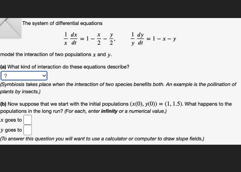 The system of differential equations
1 dx
1 dy
= 1- x - y
y dt
х
y
%3D
х dt
2
2'
model the interaction of two populations x and y.
(a) What kind of interaction do these equations describe?
?
(Symbiosis takes place when the interaction of two species benefits both. An example is the pollination of
plants by insects.)
(b) Now suppose that we start with the initial populations (x(0), y(0)) = (1, 1.5). What happens to the
populations in the long run? (For each, enter infinity or a numerical value.)
x goes to
y goes to
(To answer this question you will want to use a calculator or computer to draw slope fields.)
