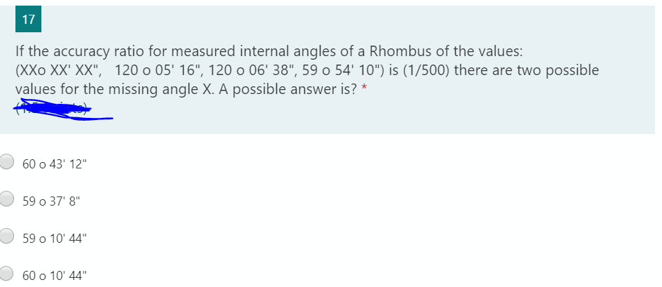 17
If the accuracy ratio for measured internal angles of a Rhombus of the values:
(XXo XX' XX", 120 o 05' 16", 120 o 06' 38", 59 o 54' 10") is (1/500) there are two possible
values for the missing angle X. A possible answer is? *
60 o 43' 12"
59 o 37' 8"
59 o 10' 44"
60 o 10' 44"
