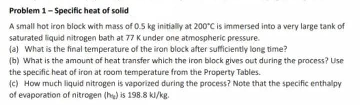 Problem 1-Specific heat of solid
A small hot iron block with mass of 0.5 kg initially at 200°C is immersed into a very large tank of
saturated liquid nitrogen bath at 77 K under one atmospheric pressure.
(a) What is the final temperature of the iron block after sufficiently long time?
(b) What is the amount of heat transfer which the iron block gives out during the process? Use
the specific heat of iron at room temperature from the Property Tables.
(c) How much liquid nitrogen is vaporized during the process? Note that the specific enthalpy
of evaporation of nitrogen (h) is 198.8 kJ/kg.