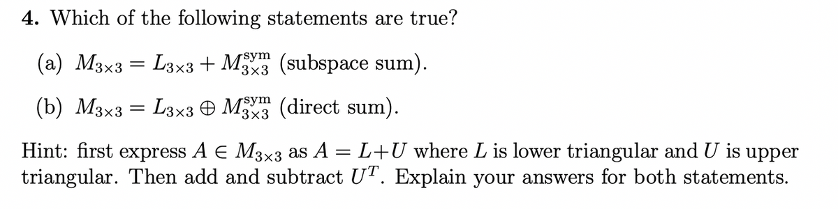 4. Which of the following statements are true?
(a) M3x3 = L3x3 + M (subspace sum).
sym
3×3
(b) M3x3 = L3x3 O M (direct sum).
Hint: first express A E M3×3 as A = L+U where L is lower triangular and U is upper
triangular. Then add and subtract U". Explain your answers for both statements.

