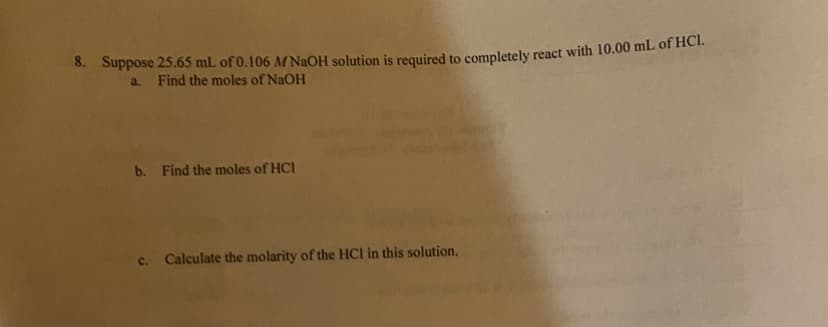 8. Suppose 25.65 mL of 0.106 M NaOH solution is required to completely react with 10.00 mL of HCl.
a. Find the moles of NaOH
b. Find the moles of HCI
c. Calculate the molarity of the HCI in this solution.