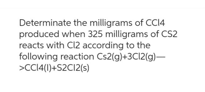 Determinate the milligrams of CC14
produced when 325 milligrams of CS2
reacts with Cl2 according to the
following reaction Cs2(g)+3Cl2(g)—
>CC14(1)+S2C12(s)