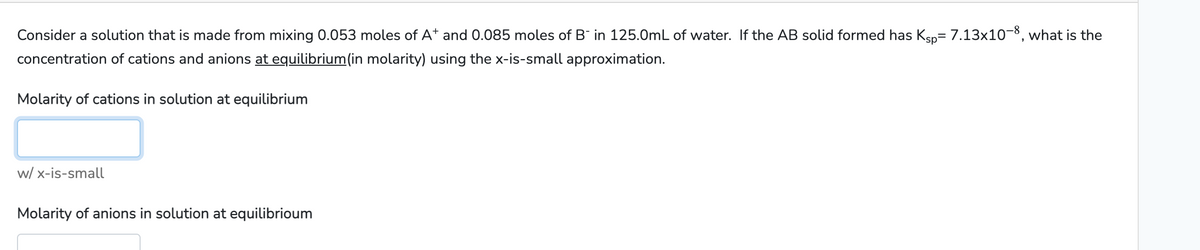 Consider a solution that is made from mixing 0.053 moles of A* and 0.085 moles of B¯ in 125.0mL of water. If the AB solid formed has Ksp= 7.13x10-8, what is the
concentration of cations and anions at equilibrium(in molarity) using the x-is-small approximation.
Molarity of cations in solution at equilibrium
w/x-is-small
Molarity of anions in solution at equilibrioum