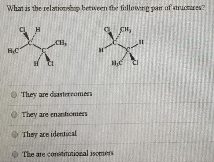 What is the relationship between the following pair of structures?
H₂C
H
H CI
CH3
They are diastereomers
They are enantiomers
They are identical
H
CH₂
H₂C
The are constitutional isomers
H