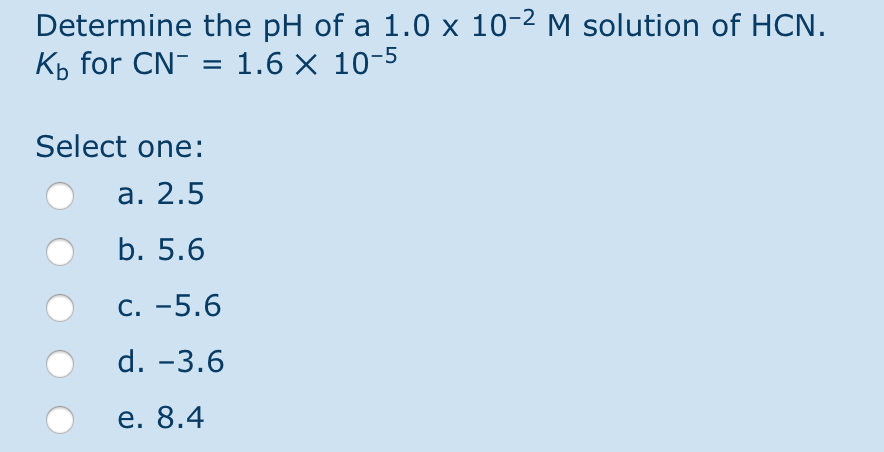 Determine the pH of a 1.0 x 10-² M solution of HCN.
K₁ for CN- = 1.6 × 10-5
Select one:
a. 2.5
b. 5.6
C. -5.6
d. -3.6
e. 8.4