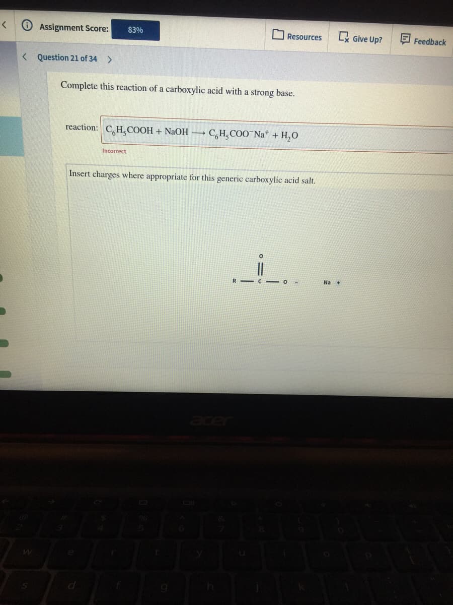 Assignment Score:
Lx Give Up?
83%
O Resources
Feedback
< Question 21 of 34 >
Complete this reaction of a carboxylic acid with a strong base.
reaction:
CH,COOH + NaOH
C,H,COO Na* + H,O
Incorrect
Insert charges where appropriate for this generic carboxylic acid salt.
R - C
Na +
ace
