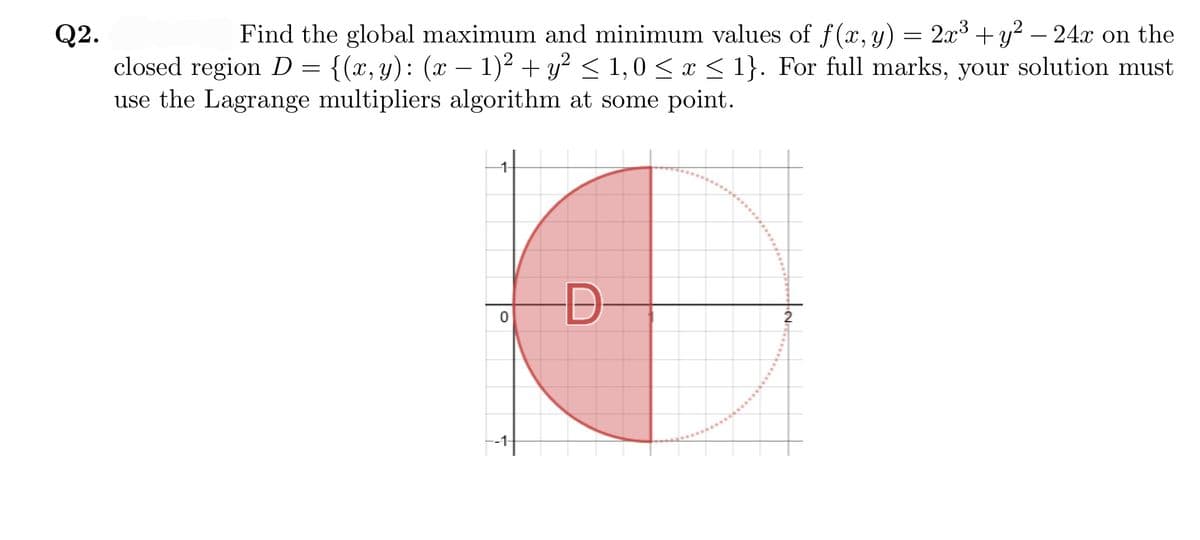 Find the global maximum and minimum values of f(x, y) = 2x3 +y? – 24x on the
Q2.
closed region D = {(x, y): (x – 1)² + y² < 1,0 < x < 1}. For full marks, your solution must
use the Lagrange multipliers algorithm at some point.
1-
D-
