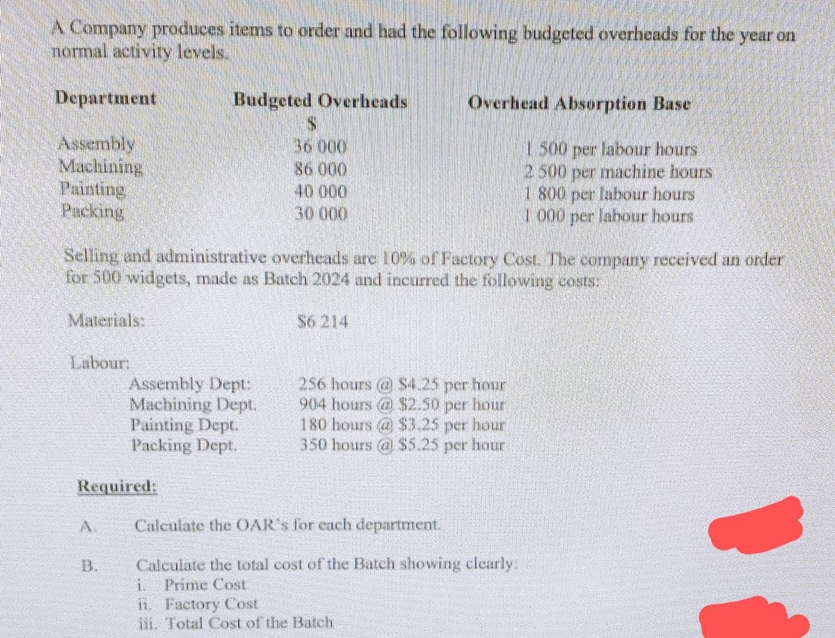A Company produces items to order and had the following budgeted overheads for the year on
normal activity levels.
Department
Assembly
Machining
Painting
Packing
Labour:
Budgeted Overheads
Selling and administrative overheads are 10% of Factory Cost. The company received an order
for 500 widgets, made as Batch 2024 and incurred the following costs.
Assembly Dept:
Machining Dept.
Painting Dept.
Packing Dept.
Required:
36.000
86 000
40 000
30.000
Overhead Absorption Base
1500 per labour hours
2.500 per machine hours
1 800 per labour hours
1000 per labour hours
256 hours (2) $4.25 per hour
904 hours $2.50 per hour
180 hours) $3.25 per hour
350 hours @ $5.25 per hour
Calculate the OAR's for each department.
Calculate the total cost of the Batch showing clearly:
i. Prime Cost
ii. Factory Cost
iii. Total Cost of the Batch