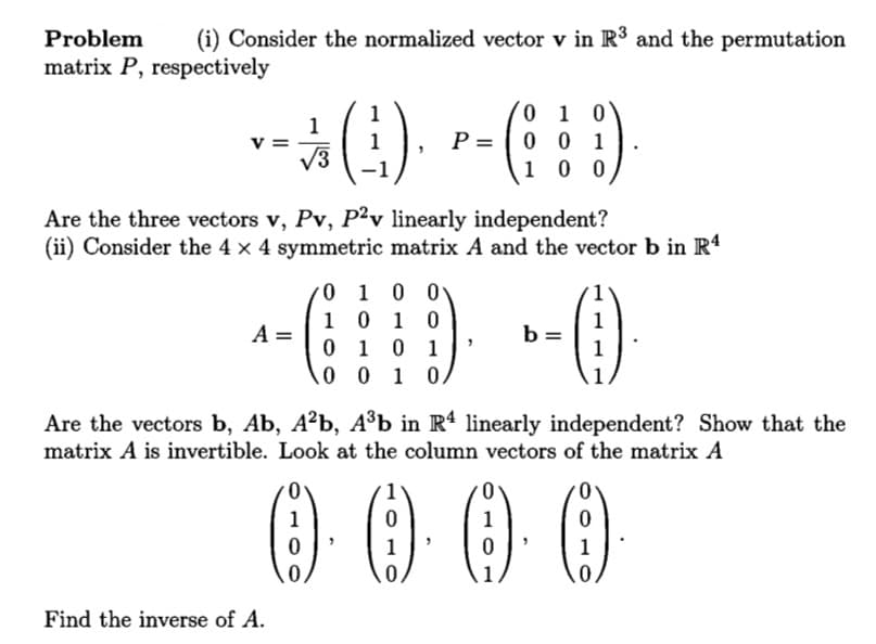 Problem
(i) Consider the normalized vector v in R³ and the permutation
matrix P, respectively
0 1 0
P = | 0 0 1
0 0
1
V3
-1
1
Are the three vectors v, Pv, P²v linearly independent?
(ii) Consider the 4 x 4 symmetric matrix A and the vector b in R4
0 1 0 0
1 0 1 0
0 1 0 1
0 0 1 0
1
b =
1
A =
Are the vectors b, Ab, A²b, A³b in R4 linearly independent? Show that the
matrix A is invertible. Look at the column vectors of the matrix A
O000
1
1
Find the inverse of A.
