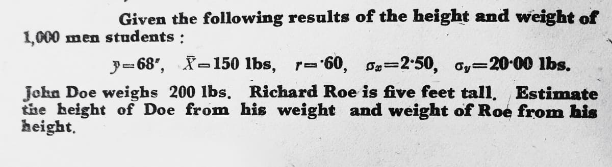 Given the following results of the height and weight of
1,000 men students :
3= 68", -150 lbs, r=60, S=2-50, oy=2000 lbs.
%3D
Jokn Doe weighs 200 lbs. Richard Roe is five feet tall, Estimate
the height of Doe from his weight and weight of Roe from his
height.
