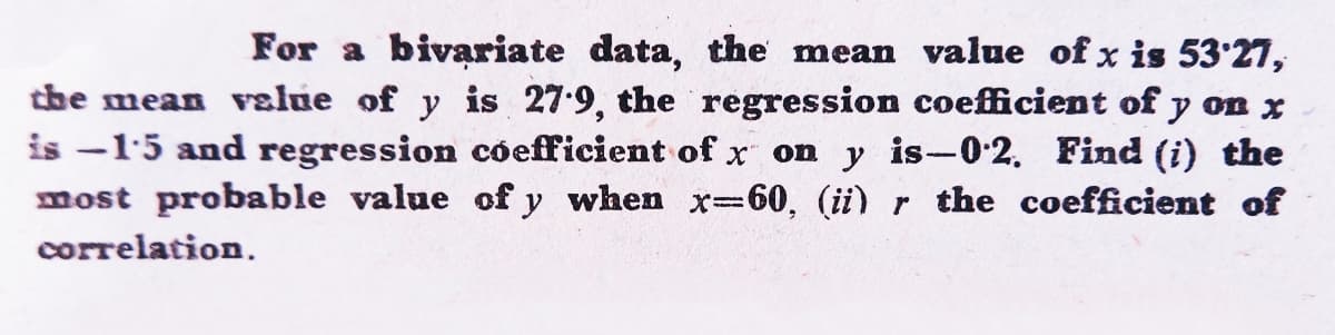 For a bivariate data, the mean value of x is 53'27,
the mean velue of y is 27-9, the regression coefficient of y on x
is -15 and regression cóefficient of x on y is-0-2. Find (i) the
most probable value of y when x-60, (ii) r the coefficient of
correlation.

