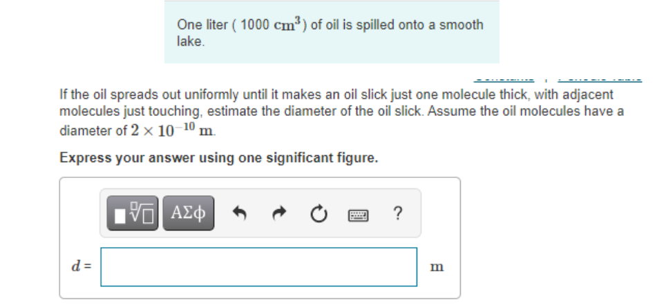 One liter ( 1000 cm³) of oil is spilled onto a smooth
lake.
If the oil spreads out uniformly until it makes an oil slick just one molecule thick, with adjacent
molecules just touching, estimate the diameter of the oil slick. Assume the oil molecules have a
diameter of 2 x 10-10 m.
Express your answer using one significant figure.
ΑΣφ
?
d =
m
