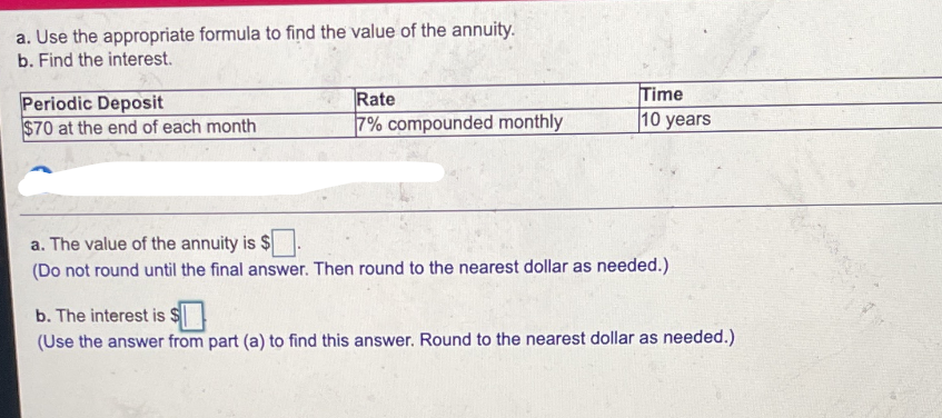 a. Use the appropriate formula to find the value of the annuity.
b. Find the interest.
Periodic Deposit
$70 at the end of each month
Rate
7% compounded monthly
Time
10 years
a. The value of the annuity is $
(Do not round until the final answer. Then round to the nearest dollar as needed.)
b. The interest is $
(Use the answer from part (a) to find this answer. Round to the nearest dollar as needed.)

